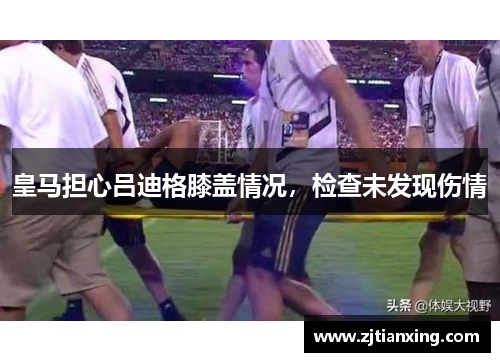 皇马担心吕迪格膝盖情况，检查未发现伤情