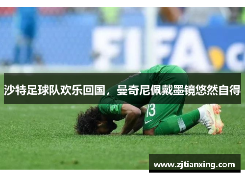沙特足球队欢乐回国，曼奇尼佩戴墨镜悠然自得